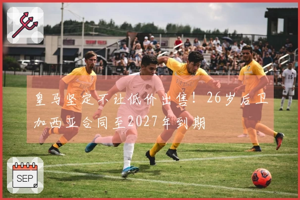 皇马坚定不让低价出售！26岁后卫加西亚合同至2027年到期