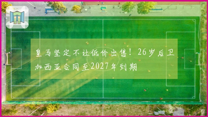 皇马坚定不让低价出售！26岁后卫加西亚合同至2027年到期